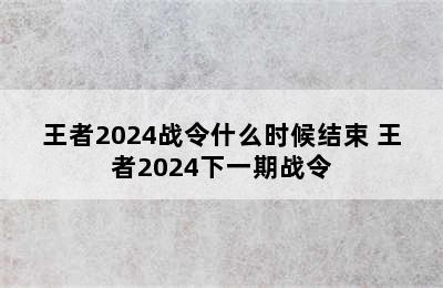 王者2024战令什么时候结束 王者2024下一期战令